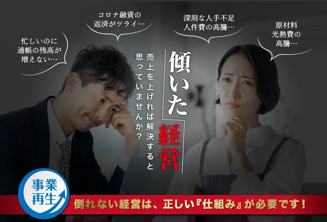 事業再生 傾いた経営 売上を上げれば解決すると思っていませんか？ 忙しいのに通帳の残高が増えない… コロナ融資の返済がツライ… 深刻な人手不足・人件費の高騰… 原材料・光熱費の高騰… 倒れない経営は、正しい『仕組み』が必要です！